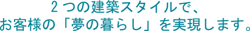 2つの建築スタイルで、お客様の「夢の暮らし」を実現します。